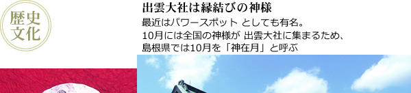 出雲大社は縁結びの神様：最近はパワースポットとしても有名。10月には全国の神様が出雲大社に集まるため、島根県では10月を「神在月」と呼ぶ