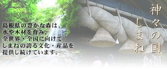 神々の国しまね：島根県の豊かな森は、水や木材を育み、全世界・全国に向けて、しまねの誇る文化・産品を提供し続けています。